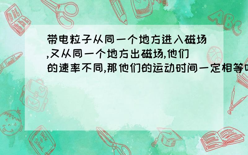 带电粒子从同一个地方进入磁场,又从同一个地方出磁场,他们的速率不同,那他们的运动时间一定相等吗?