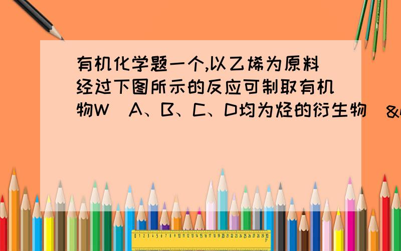 有机化学题一个,以乙烯为原料经过下图所示的反应可制取有机物W（A、B、C、D均为烃的衍生物） 若甲为Cl2,乙