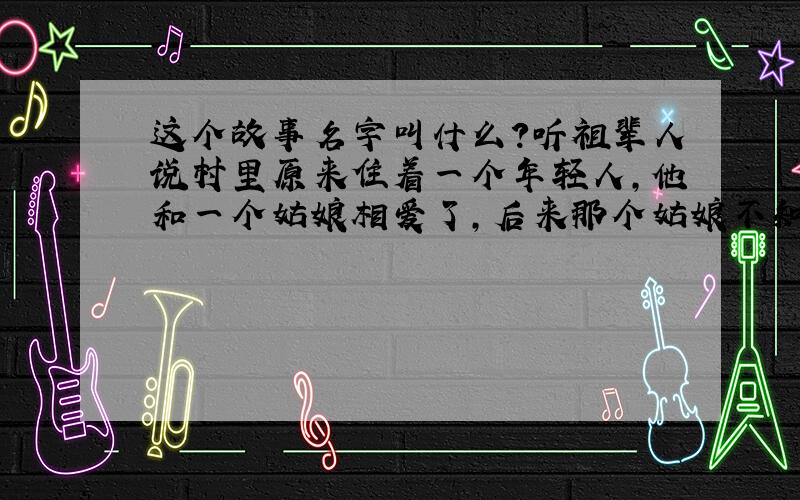 这个故事名字叫什么?听祖辈人说村里原来住着一个年轻人,他和一个姑娘相爱了,后来那个姑娘不知什么原因离开了村子,从此年轻人