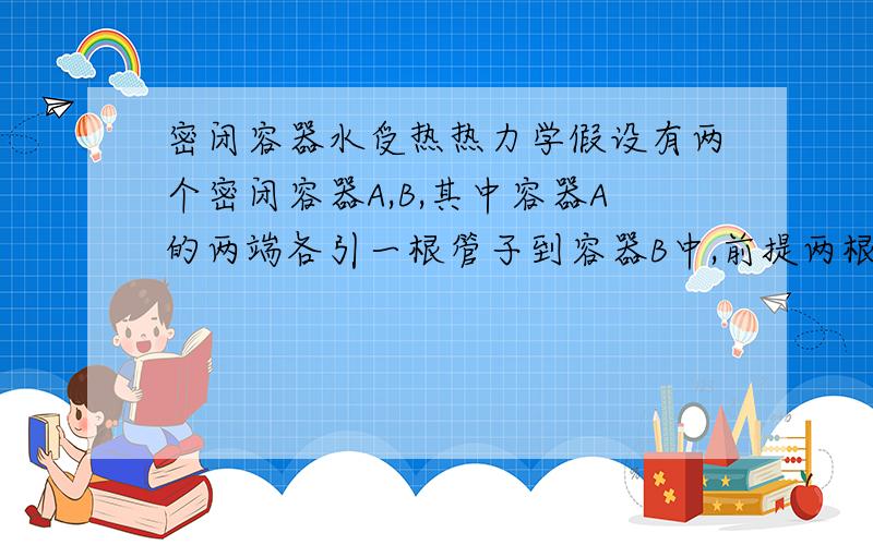 密闭容器水受热热力学假设有两个密闭容器A,B,其中容器A的两端各引一根管子到容器B中,前提两根管子的粗细相差较大,假设两