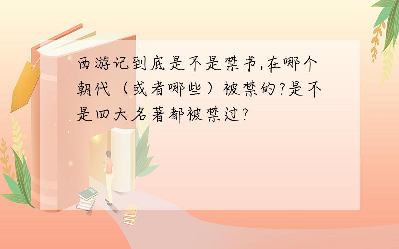 西游记到底是不是禁书,在哪个朝代（或者哪些）被禁的?是不是四大名著都被禁过?