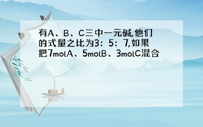 有A、B、C三中一元碱,他们的式量之比为3：5：7,如果把7molA、5molB、3molC混合