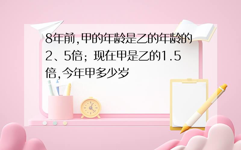 8年前,甲的年龄是乙的年龄的2、5倍；现在甲是乙的1.5倍,今年甲多少岁