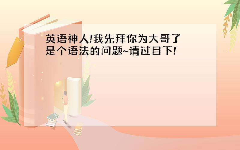 英语神人!我先拜你为大哥了 是个语法的问题~请过目下!