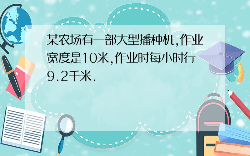 某农场有一部大型播种机,作业宽度是10米,作业时每小时行9.2千米.