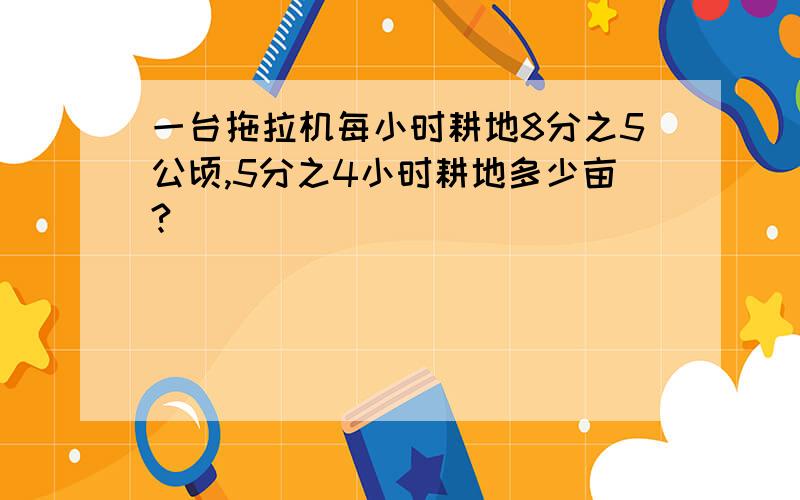 一台拖拉机每小时耕地8分之5公顷,5分之4小时耕地多少亩?