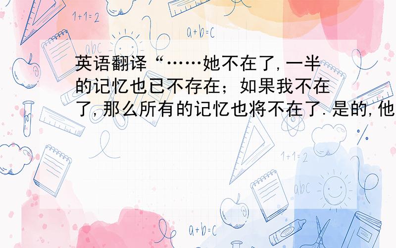 英语翻译“……她不在了,一半的记忆也已不存在；如果我不在了,那么所有的记忆也将不在了.是的,他想,在悲伤与虚无之间我选择