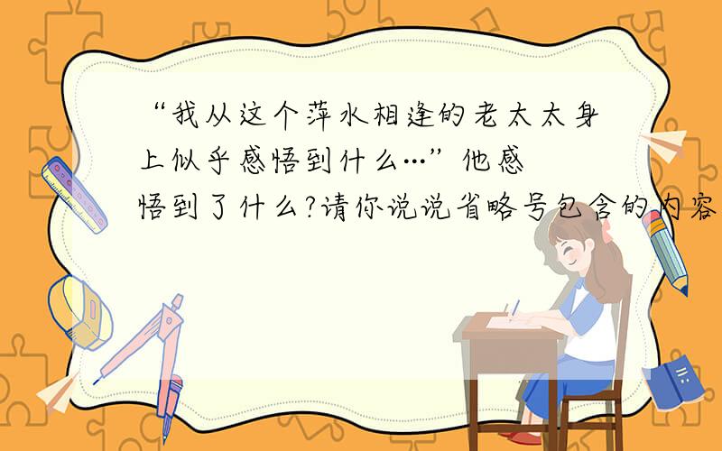 “我从这个萍水相逢的老太太身上似乎感悟到什么···”他感悟到了什么?请你说说省略号包含的内容