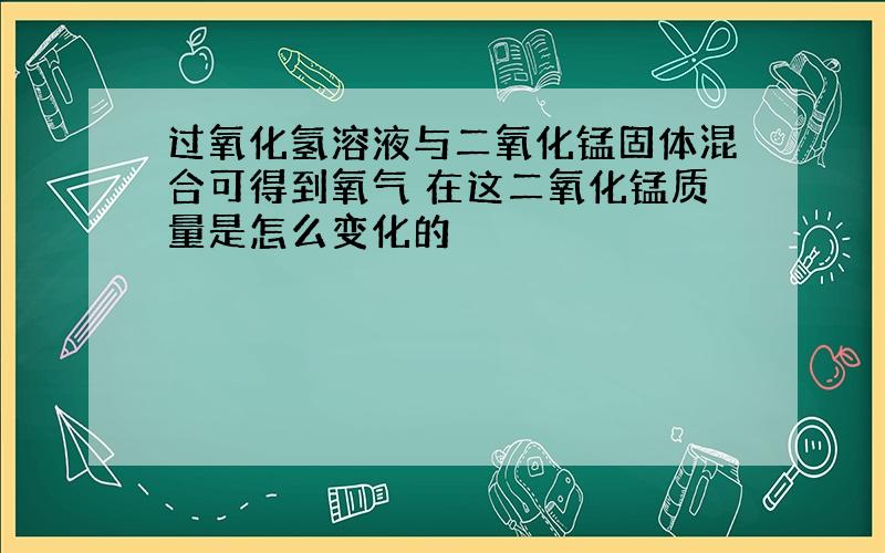 过氧化氢溶液与二氧化锰固体混合可得到氧气 在这二氧化锰质量是怎么变化的