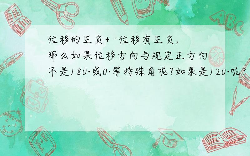 位移的正负+ -位移有正负,那么如果位移方向与规定正方向不是180·或0·等特殊角呢?如果是120·呢?