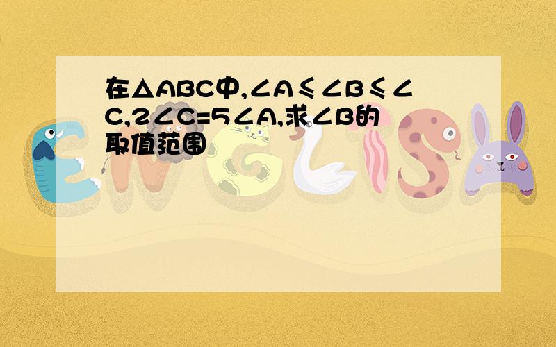 在△ABC中,∠A≤∠B≤∠C,2∠C=5∠A,求∠B的取值范围