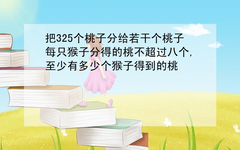 把325个桃子分给若干个桃子每只猴子分得的桃不超过八个,至少有多少个猴子得到的桃