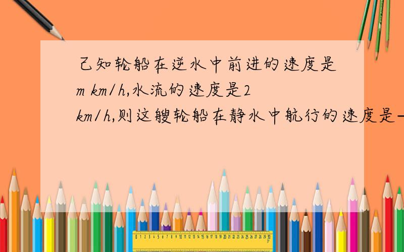 己知轮船在逆水中前进的速度是m km/h,水流的速度是2km/h,则这艘轮船在静水中航行的速度是——km/h