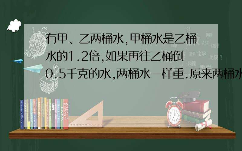 有甲、乙两桶水,甲桶水是乙桶水的1.2倍,如果再往乙桶倒0.5千克的水,两桶水一样重.原来两桶水各多少千克?