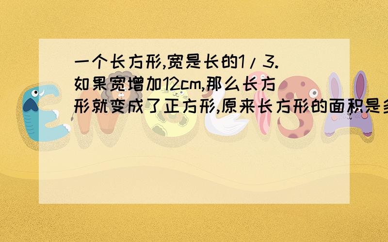 一个长方形,宽是长的1/3.如果宽增加12cm,那么长方形就变成了正方形,原来长方形的面积是多少?