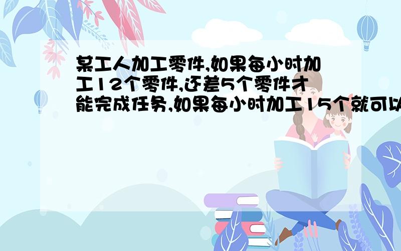 某工人加工零件,如果每小时加工12个零件,还差5个零件才能完成任务,如果每小时加工15个就可以提前一小时