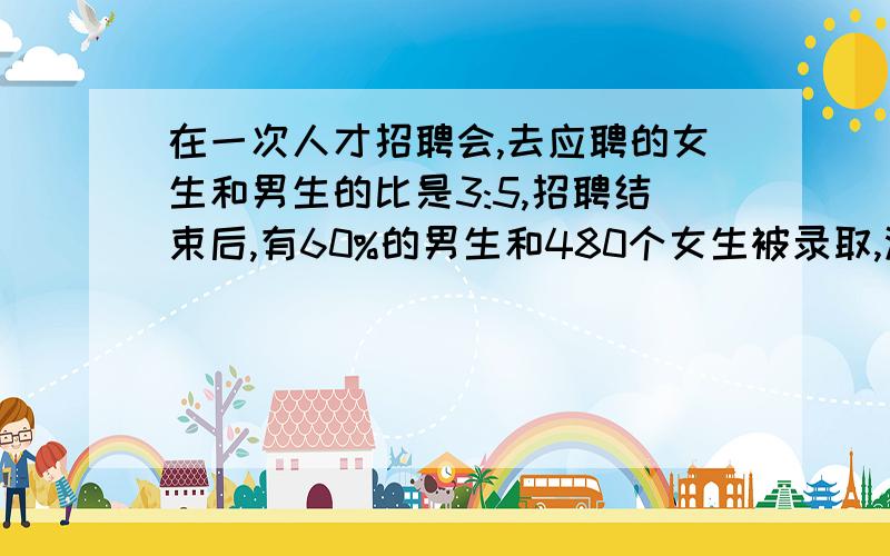 在一次人才招聘会,去应聘的女生和男生的比是3:5,招聘结束后,有60%的男生和480个女生被录取,没有被录取的女生比男生