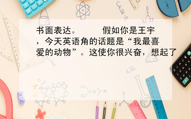 书面表达。 　　假如你是王宇，今天英语角的话题是“我最喜爱的动物”。这使你很兴奋，想起了