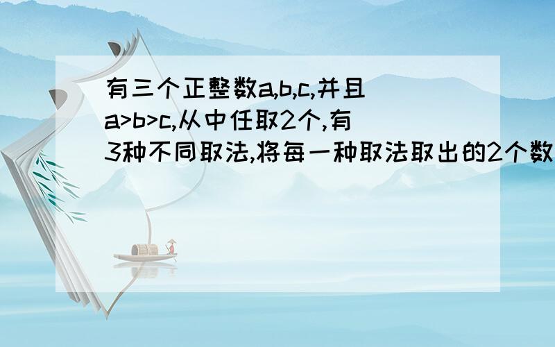 有三个正整数a,b,c,并且a>b>c,从中任取2个,有3种不同取法,将每一种取法取出的2个数分别作和作差,得到6个值：