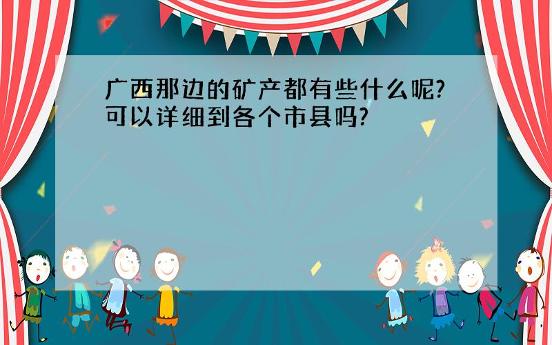 广西那边的矿产都有些什么呢?可以详细到各个市县吗?