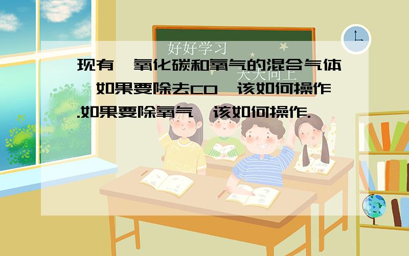 现有一氧化碳和氧气的混合气体,如果要除去CO,该如何操作.如果要除氧气,该如何操作.