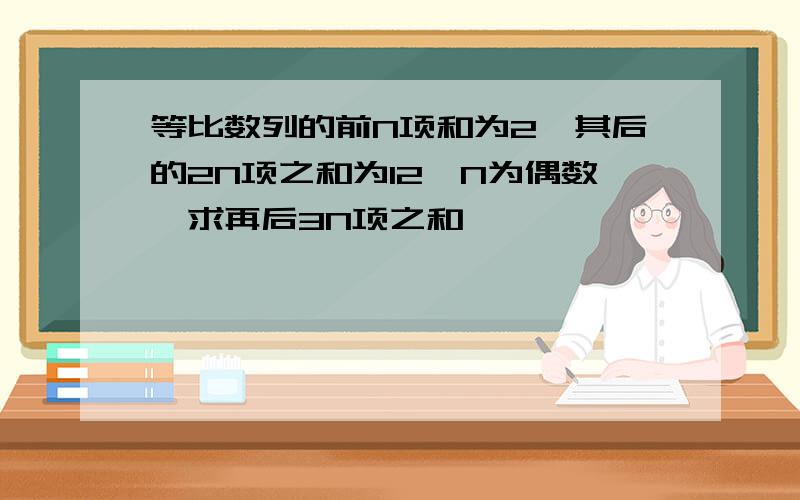 等比数列的前N项和为2,其后的2N项之和为12,N为偶数,求再后3N项之和