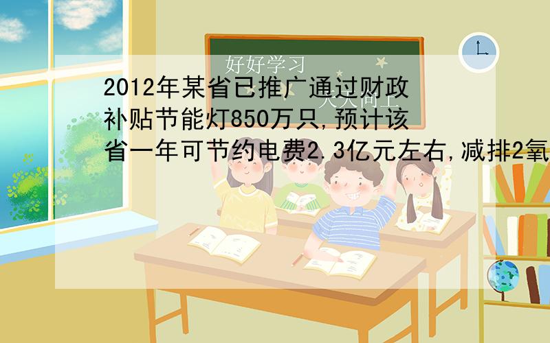 2012年某省已推广通过财政补贴节能灯850万只,预计该省一年可节约电费2.3亿元左右,减排2氧化碳43.5万吨左,那么