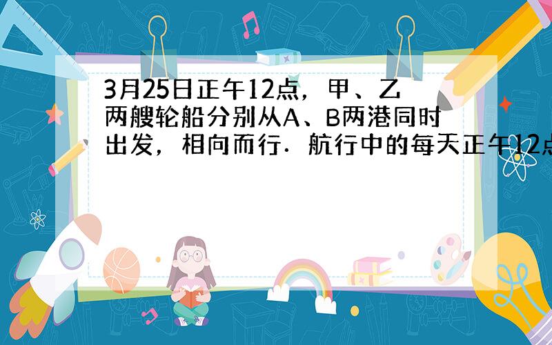 3月25日正午12点，甲、乙两艘轮船分别从A、B两港同时出发，相向而行．航行中的每天正午12点，这两艘轮船都会放出一只信