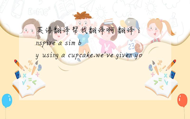 英语翻译帮我翻译啊 翻译 inspire a sim by using a cupcake.we've given yo