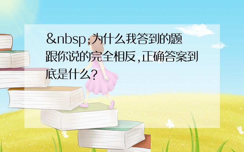  为什么我答到的题跟你说的完全相反,正确答案到底是什么?