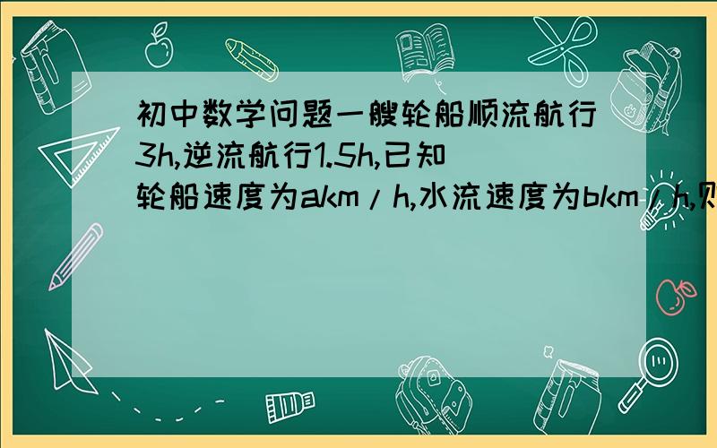 初中数学问题一艘轮船顺流航行3h,逆流航行1.5h,已知轮船速度为akm/h,水流速度为bkm/h,则这艘轮船共航行了