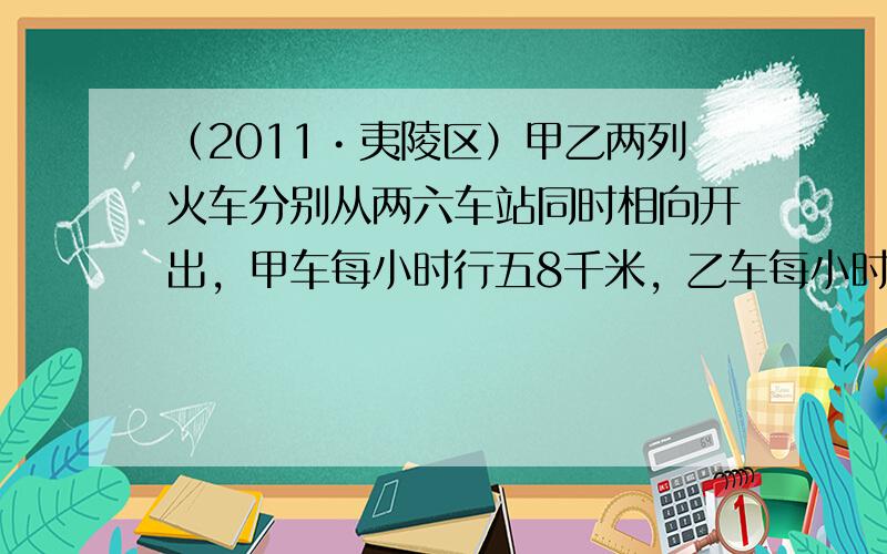 （2011•夷陵区）甲乙两列火车分别从两六车站同时相向开出，甲车每小时行五8千米，乙车每小时行五2千米，如果相遇时，甲车