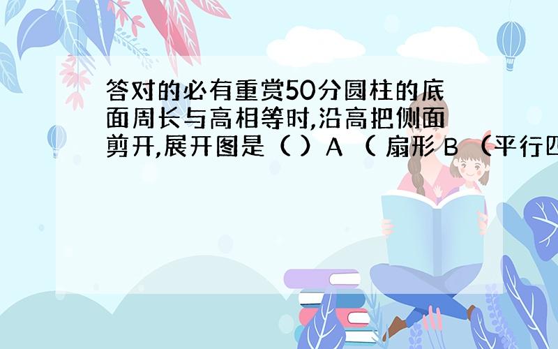 答对的必有重赏50分圆柱的底面周长与高相等时,沿高把侧面剪开,展开图是（ ）A （ 扇形 B （平行四边形 ） c（ 这