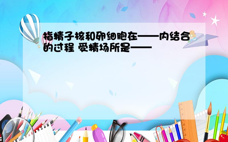 指精子核和卵细胞在——内结合的过程 受精场所是——