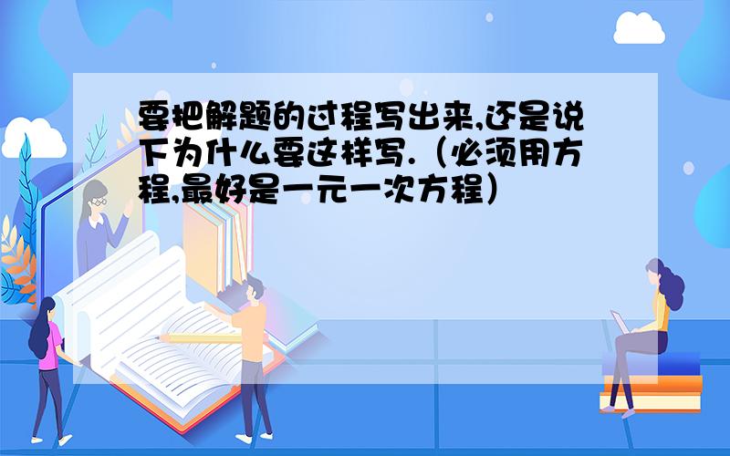 要把解题的过程写出来,还是说下为什么要这样写.（必须用方程,最好是一元一次方程）