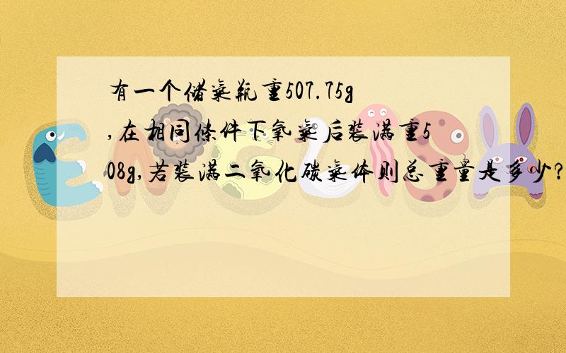 有一个储气瓶重507.75g,在相同条件下氧气后装满重508g,若装满二氧化碳气体则总重量是多少?