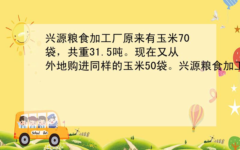 兴源粮食加工厂原来有玉米70袋，共重31.5吨。现在又从外地购进同样的玉米50袋。兴源粮食加工厂现在共有玉米多少吨