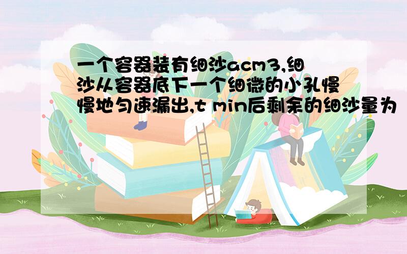 一个容器装有细沙acm3,细沙从容器底下一个细微的小孔慢慢地匀速漏出,t min后剩余的细沙量为