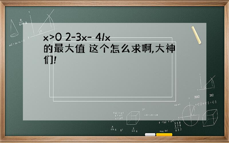 x>0 2-3x- 4/x 的最大值 这个怎么求啊,大神们!