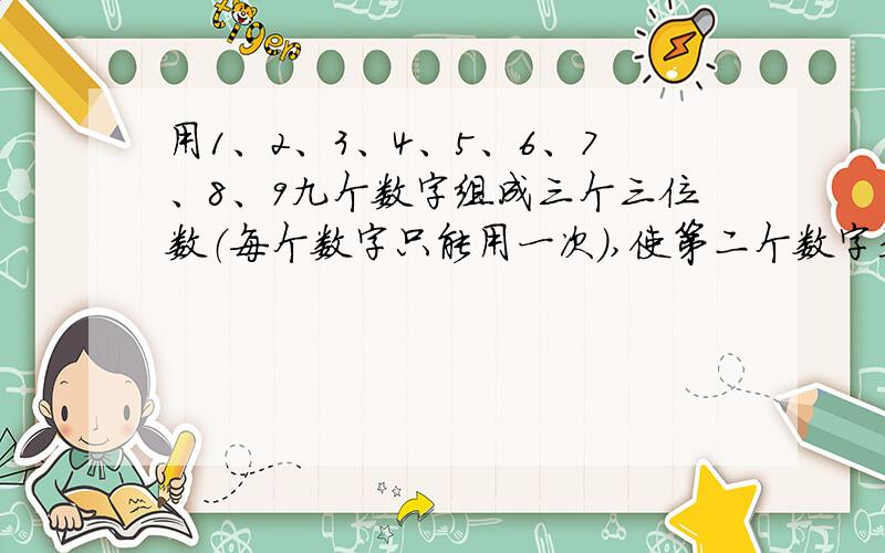 用1、2、3、4、5、6、7、8、9九个数字组成三个三位数（每个数字只能用一次）,使第二个数字是第一个数的