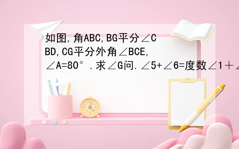 如图,角ABC,BG平分∠CBD,CG平分外角∠BCE,∠A=80°.求∠G问.∠5+∠6=度数∠1＋∠2＋∠3＋∠4=