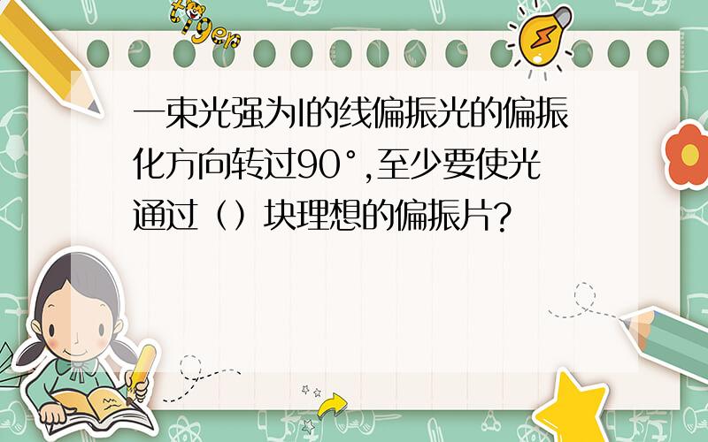 一束光强为I的线偏振光的偏振化方向转过90°,至少要使光通过（）块理想的偏振片?