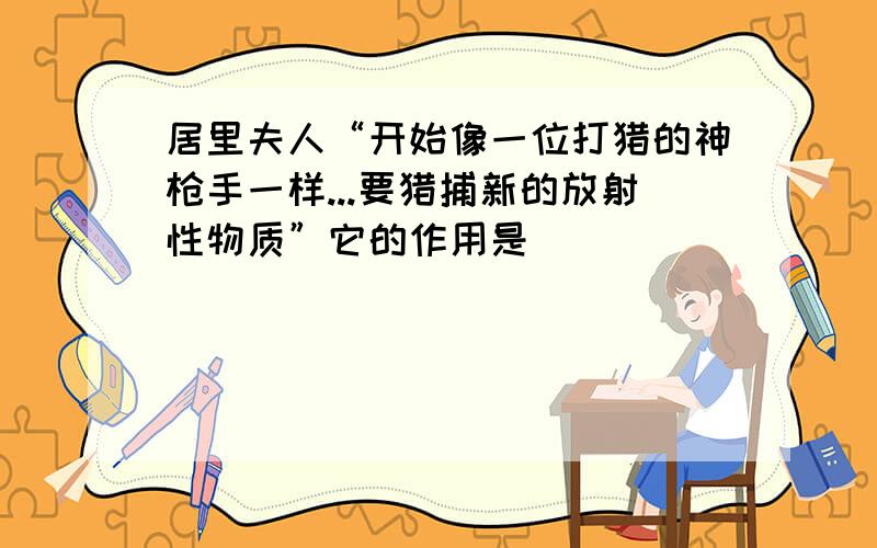 居里夫人“开始像一位打猎的神枪手一样...要猎捕新的放射性物质”它的作用是