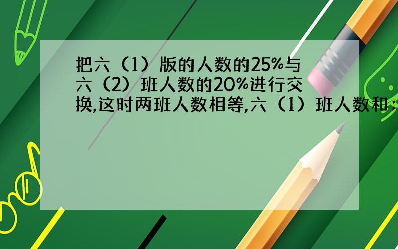 把六（1）版的人数的25%与六（2）班人数的20%进行交换,这时两班人数相等,六（1）班人数和；六（2）班…