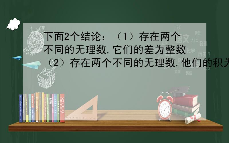 下面2个结论：（1）存在两个不同的无理数,它们的差为整数（2）存在两个不同的无理数,他们的积为整数