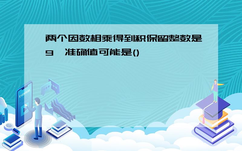 两个因数相乘得到积保留整数是9,准确值可能是()