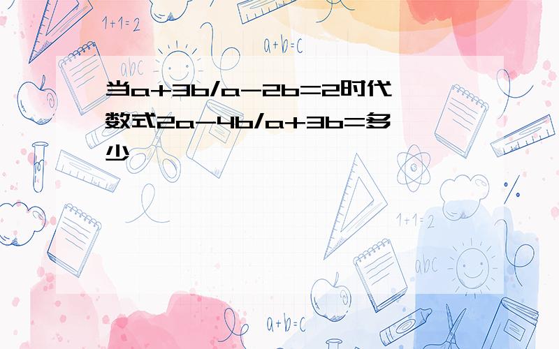 当a+3b/a-2b=2时代数式2a-4b/a+3b=多少