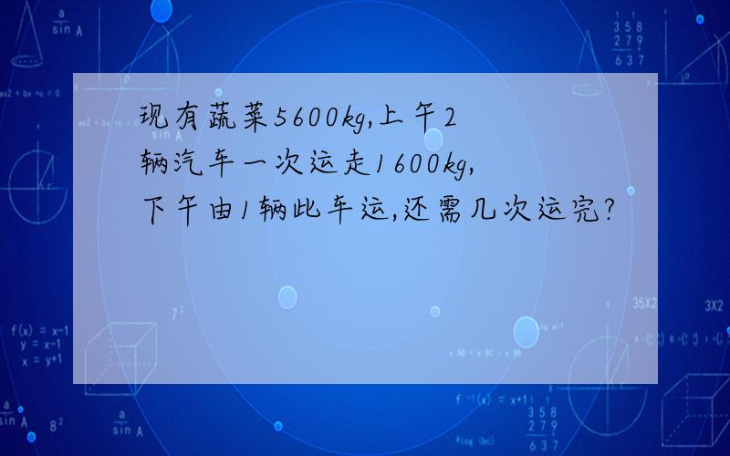 现有蔬菜5600kg,上午2辆汽车一次运走1600kg,下午由1辆此车运,还需几次运完?