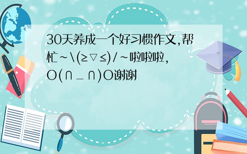 30天养成一个好习惯作文,帮忙~\(≥▽≤)/~啦啦啦,O(∩_∩)O谢谢