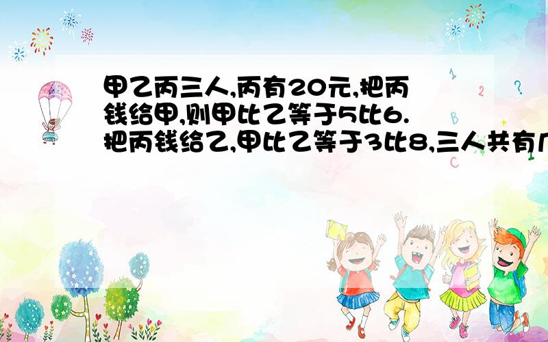 甲乙丙三人,丙有20元,把丙钱给甲,则甲比乙等于5比6.把丙钱给乙,甲比乙等于3比8,三人共有几元?